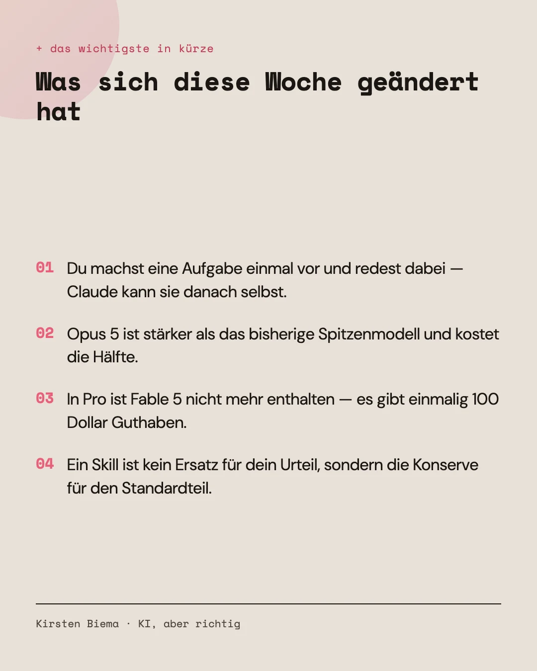 Vier Kernaussagen: Du machst eine Aufgabe einmal vor und redest dabei — Claude kann sie danach selbst. Opus 5 ist stärker als das bisherige Spitzenmodell und kostet die Hälfte. In Pro ist Fable 5 nicht mehr enthalten, es gibt einmalig 100 Dollar Guthaben. Ein Skill ist kein Ersatz für dein Urteil, sondern die Konserve für den Standardteil.